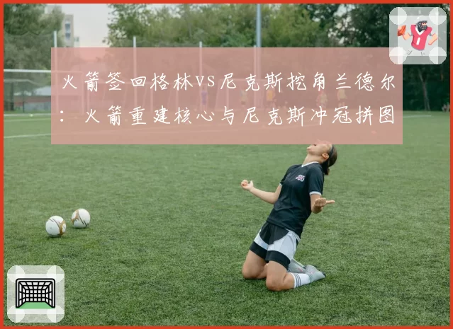 火箭签回格林vs尼克斯挖角兰德尔：火箭重建核心与尼克斯冲冠拼图的抉择