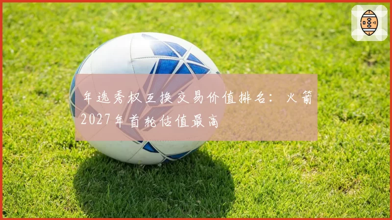 年选秀权互换交易价值排名:火箭2027年首轮估值最高