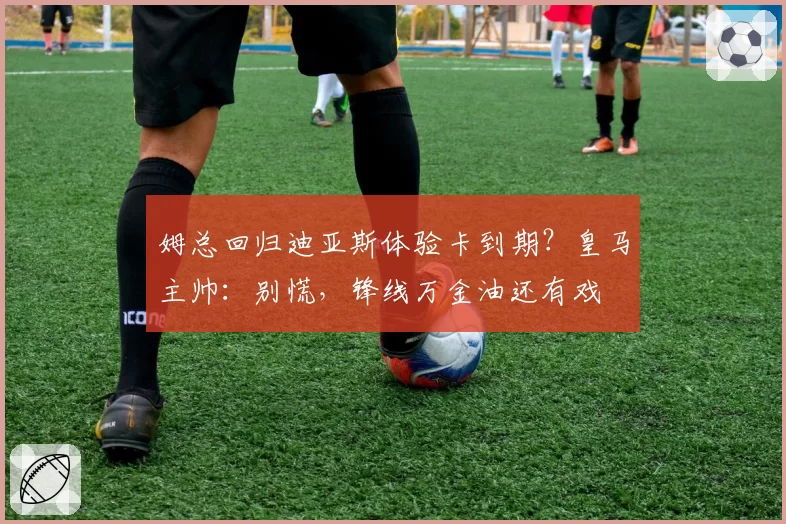 姆总回归迪亚斯体验卡到期?皇马主帅:别慌,锋线万金油还有戏