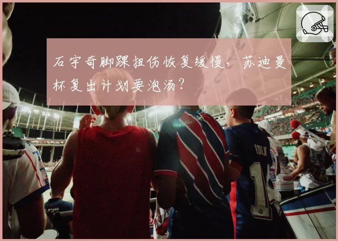 石宇奇脚踝扭伤恢复缓慢，苏迪曼杯复出计划要泡汤？