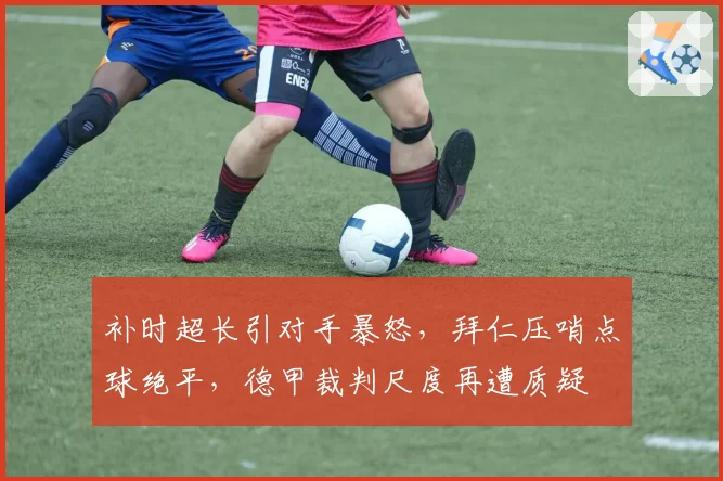 补时超长引对手暴怒，拜仁压哨点球绝平，德甲裁判尺度再遭质疑