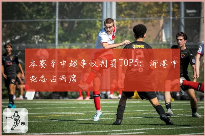 本赛季中超争议判罚TOP5：海港申花各占两席