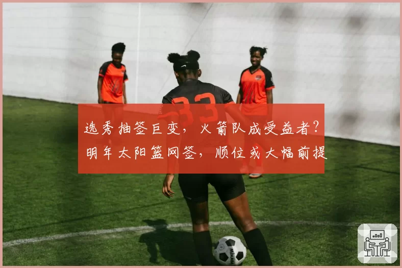 选秀抽签巨变，火箭队成受益者？明年太阳篮网签，顺位或大幅前提