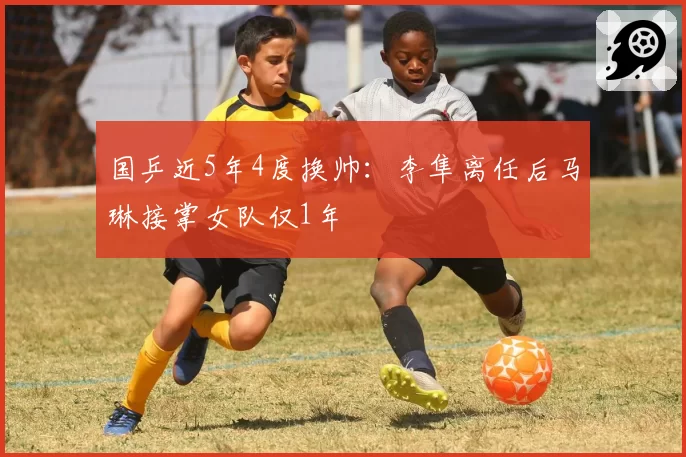 国乒近5年4度换帅：李隼离任后马琳接掌女队仅1年