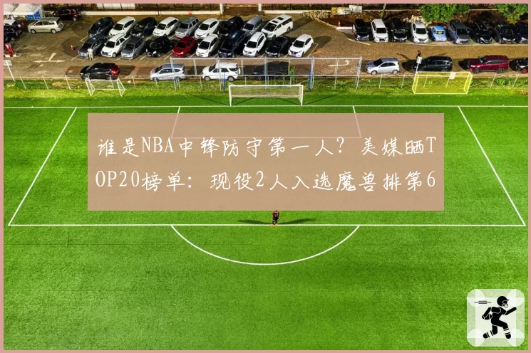 谁是NBA中锋防守第一人?美媒晒TOP20榜单:现役2人入选魔兽排第6
