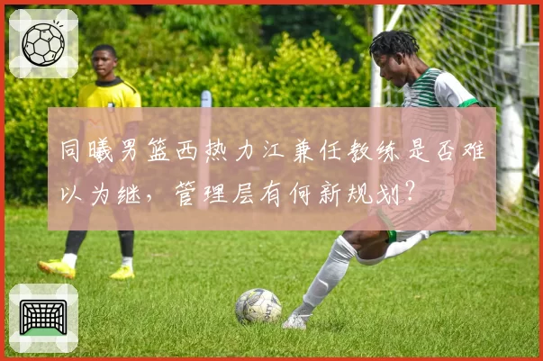 同曦男篮西热力江兼任教练是否难以为继,管理层有何新规划?