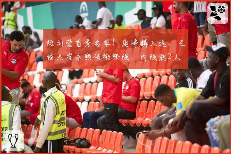 短训营首秀名单！庞峥麟入选，王俊杰崔永熙领衔锋线，内线就2人