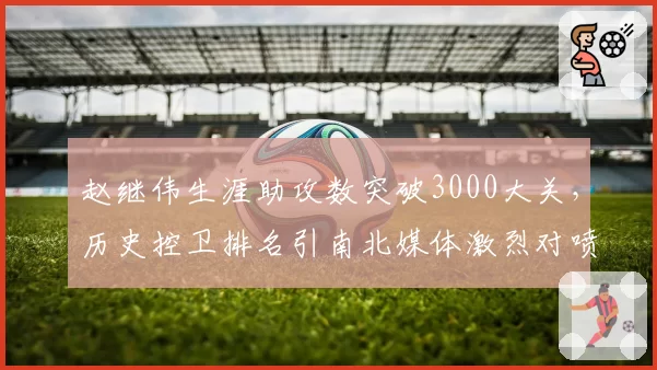 赵继伟生涯助攻数突破3000大关，历史控卫排名引南北媒体激烈对喷