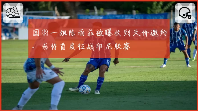 国羽一姐陈雨菲被曝收到天价邀约，或将首度征战印尼联赛